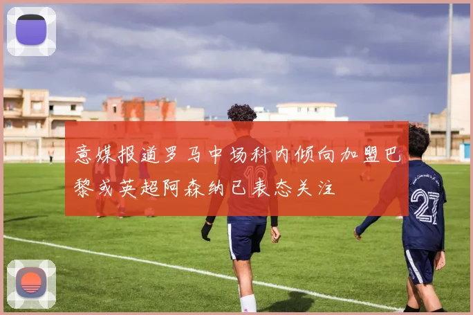 意媒报道罗马中场科内倾向加盟巴黎或英超阿森纳已表态关注