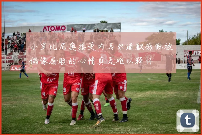 小罗比尼奥接受内马尔道歉感慨被偶像扇脸的心情真是难以释怀