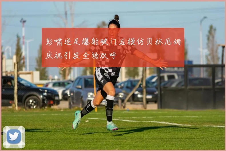 彭啸逆足爆射破门后模仿贝林厄姆庆祝引发全场欢呼