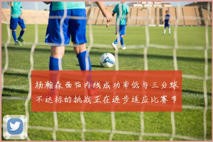 杨瀚森面临内线成功率低与三分球不达标的挑战正在逐步适应比赛节奏