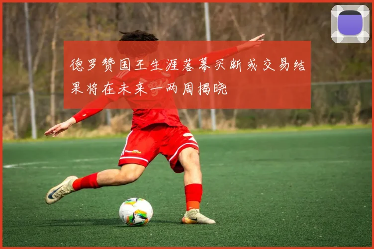 德罗赞国王生涯落幕买断或交易结果将在未来一两周揭晓