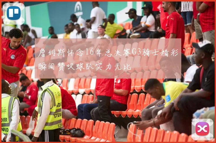 詹姆斯怀念16年总决赛G3骑士精彩瞬间赞叹球队实力无比