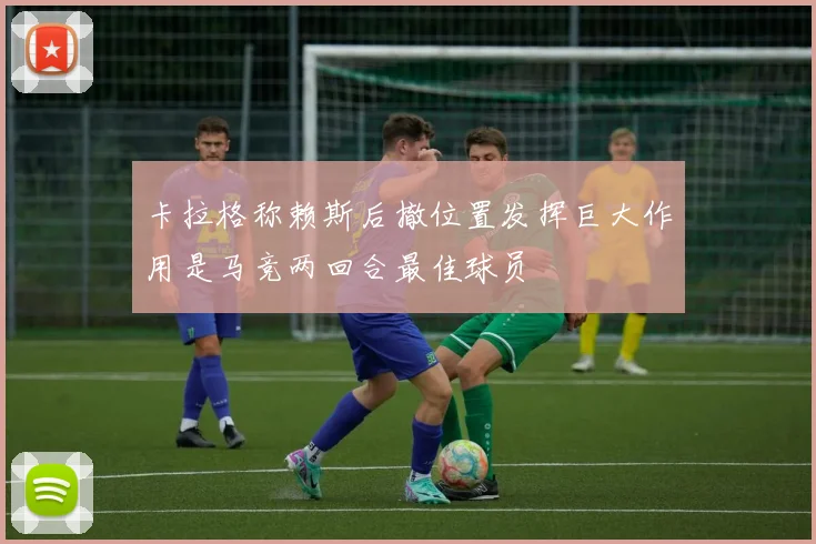 卡拉格称赖斯后撤位置发挥巨大作用是马竞两回合最佳球员