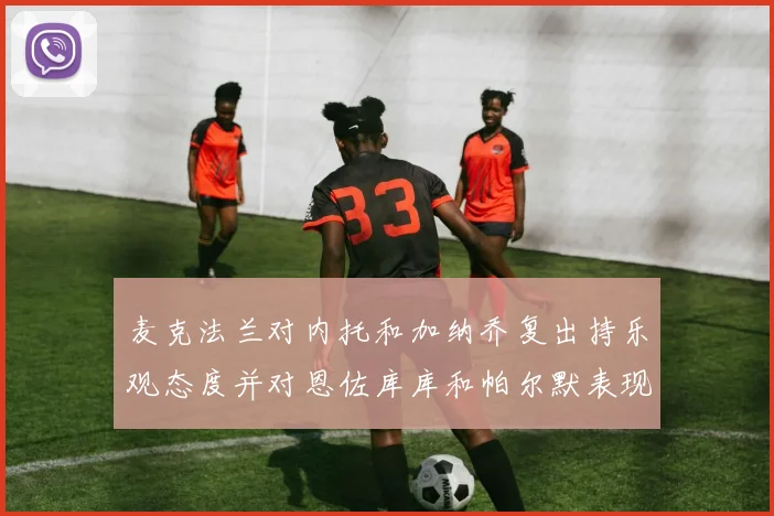 麦克法兰对内托和加纳乔复出持乐观态度并对恩佐库库和帕尔默表现表示满意
