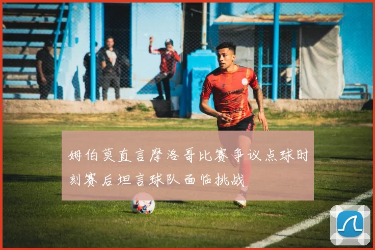 姆伯莫直言摩洛哥比赛争议点球时刻赛后坦言球队面临挑战