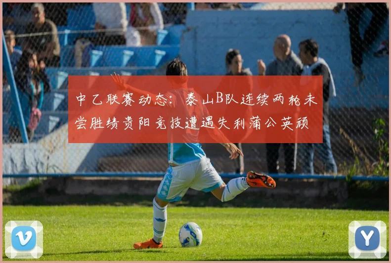 中乙联赛动态：泰山B队连续两轮未尝胜绩贵阳竞技遭遇失利蒲公英顽强战平