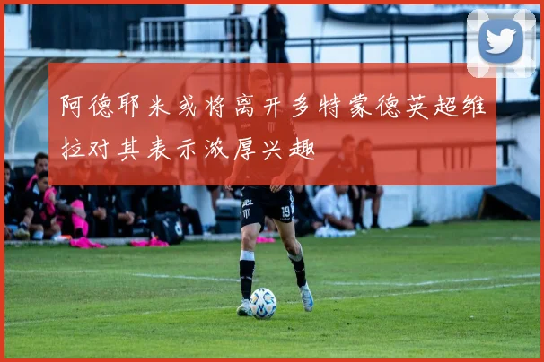 阿德耶米或将离开多特蒙德英超维拉对其表示浓厚兴趣