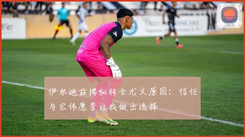 伊尔迪兹揭秘转会尤文原因：信任与宏伟愿景让我做出选择