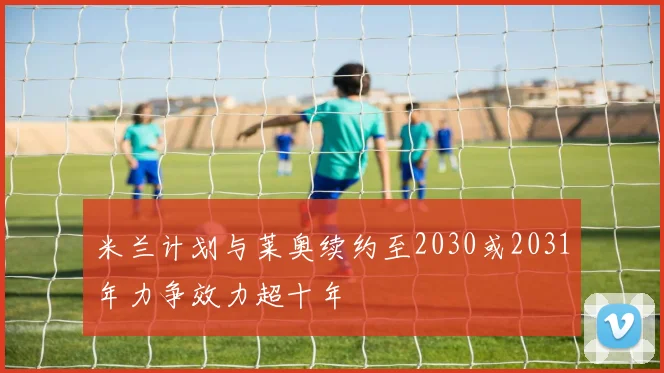 米兰计划与莱奥续约至2030或2031年力争效力超十年