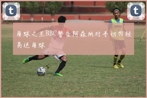 角球之王BBC警告阿森纳对手切勿轻易送角球