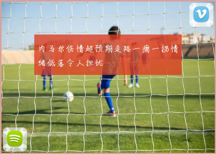 内马尔伤情超预期走路一瘸一拐情绪低落令人担忧