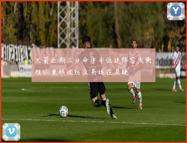 火箭近期三分命中率低迷阵容失衡难以兼顾攻防交易迫在眉睫