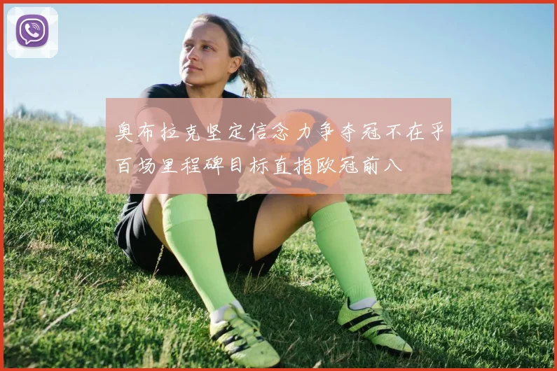 奥布拉克坚定信念力争夺冠不在乎百场里程碑目标直指欧冠前八