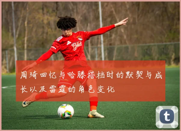周琦回忆与哈滕搭档时的默契与成长以及雷霆的角色变化