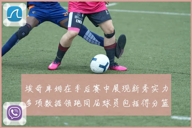 埃奇库姆在季后赛中展现新秀实力多项数据领跑同届球员包括得分篮板助攻抢断三分