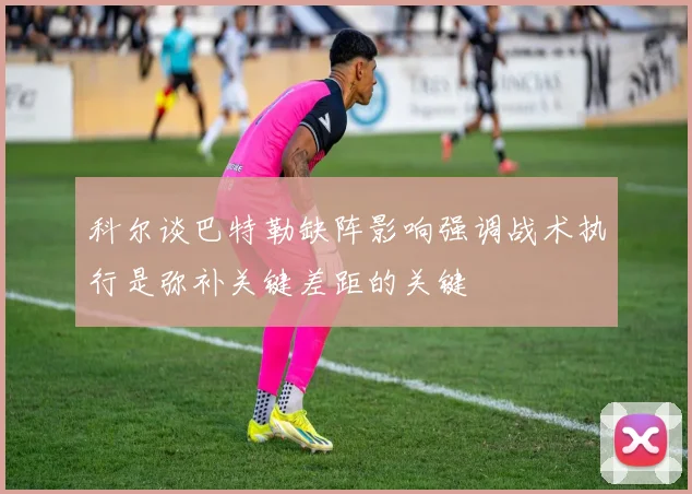 科尔谈巴特勒缺阵影响强调战术执行是弥补关键差距的关键